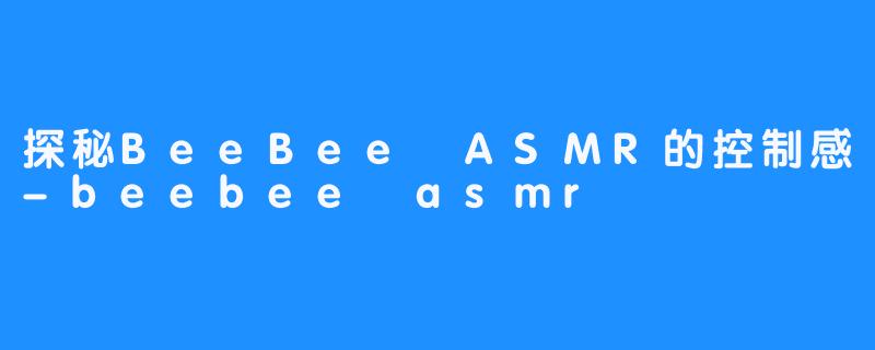 探秘BeeBee ASMR的控制感-beebee asmr