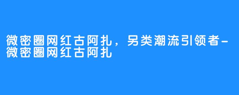 微密圈网红古阿扎，另类潮流引领者-微密圈网红古阿扎