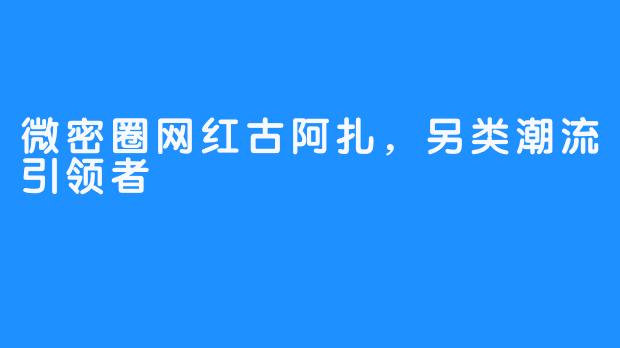 微密圈网红古阿扎，另类潮流引领者