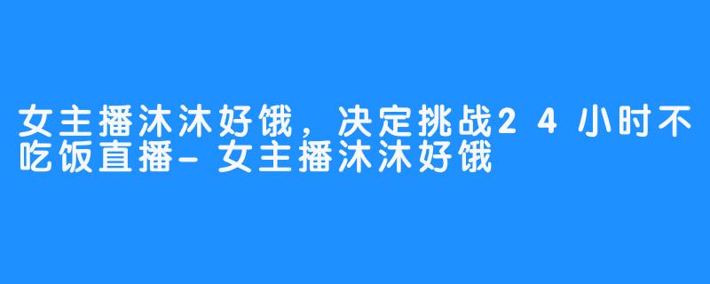 女主播沐沐好饿，决定挑战24小时不吃饭直播-女主播沐沐好饿