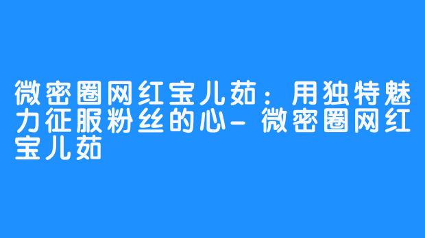 微密圈网红宝儿茹：用独特魅力征服粉丝的心-微密圈网红宝儿茹