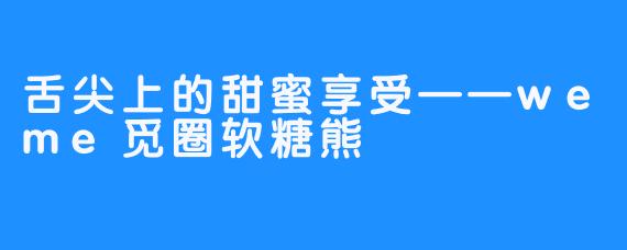 舌尖上的甜蜜享受——weme觅圈软糖熊