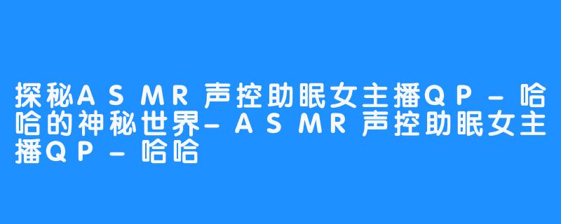 探秘ASMR声控助眠女主播QP-哈哈的神秘世界-ASMR声控助眠女主播QP-哈哈