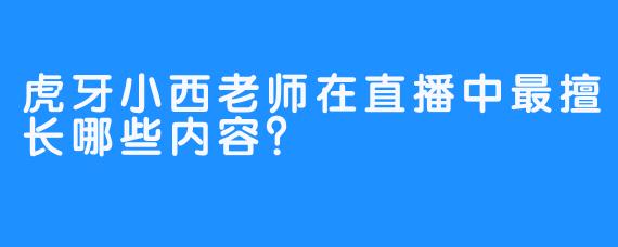 虎牙小西老师在直播中最擅长哪些内容？