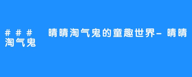 ### 晴晴淘气鬼的童趣世界-晴晴淘气鬼