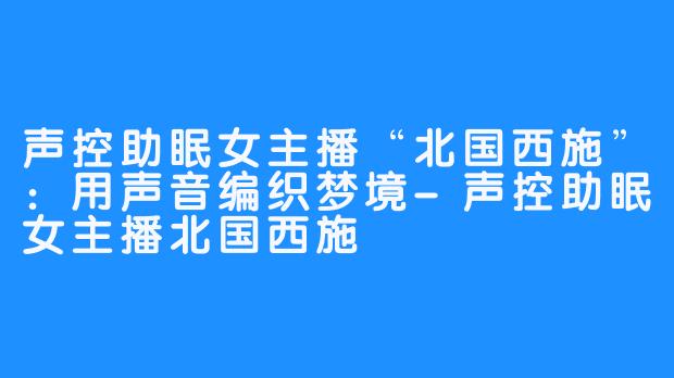 声控助眠女主播“北国西施”：用声音编织梦境-声控助眠女主播北国西施