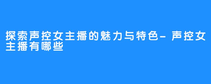 探索声控女主播的魅力与特色-声控女主播有哪些