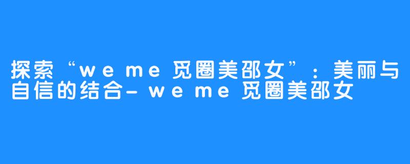 探索“weme觅圈美邵女”：美丽与自信的结合-weme觅圈美邵女