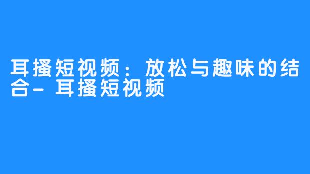 耳搔短视频：放松与趣味的结合-耳搔短视频